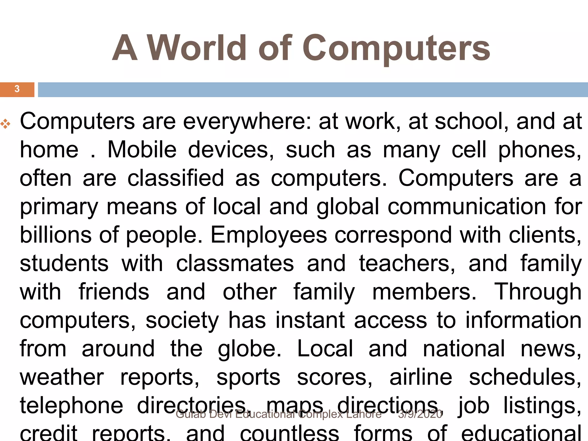 A World of Computers
 Computers are everywhere: at work, at school, and at
home . Mobile devices, such as many cell phones,
often are classified as computers. Computers are a
primary means of local and global communication for
billions of people. Employees correspond with clients,
students with classmates and teachers, and family
with friends and other family members. Through
computers, society has instant access to information
from around the globe. Local and national news,
weather reports, sports scores, airline schedules,
telephone directories, maps directions, job listings,3/9/2020Gulab Devi Educational Complex Lahore
3
 