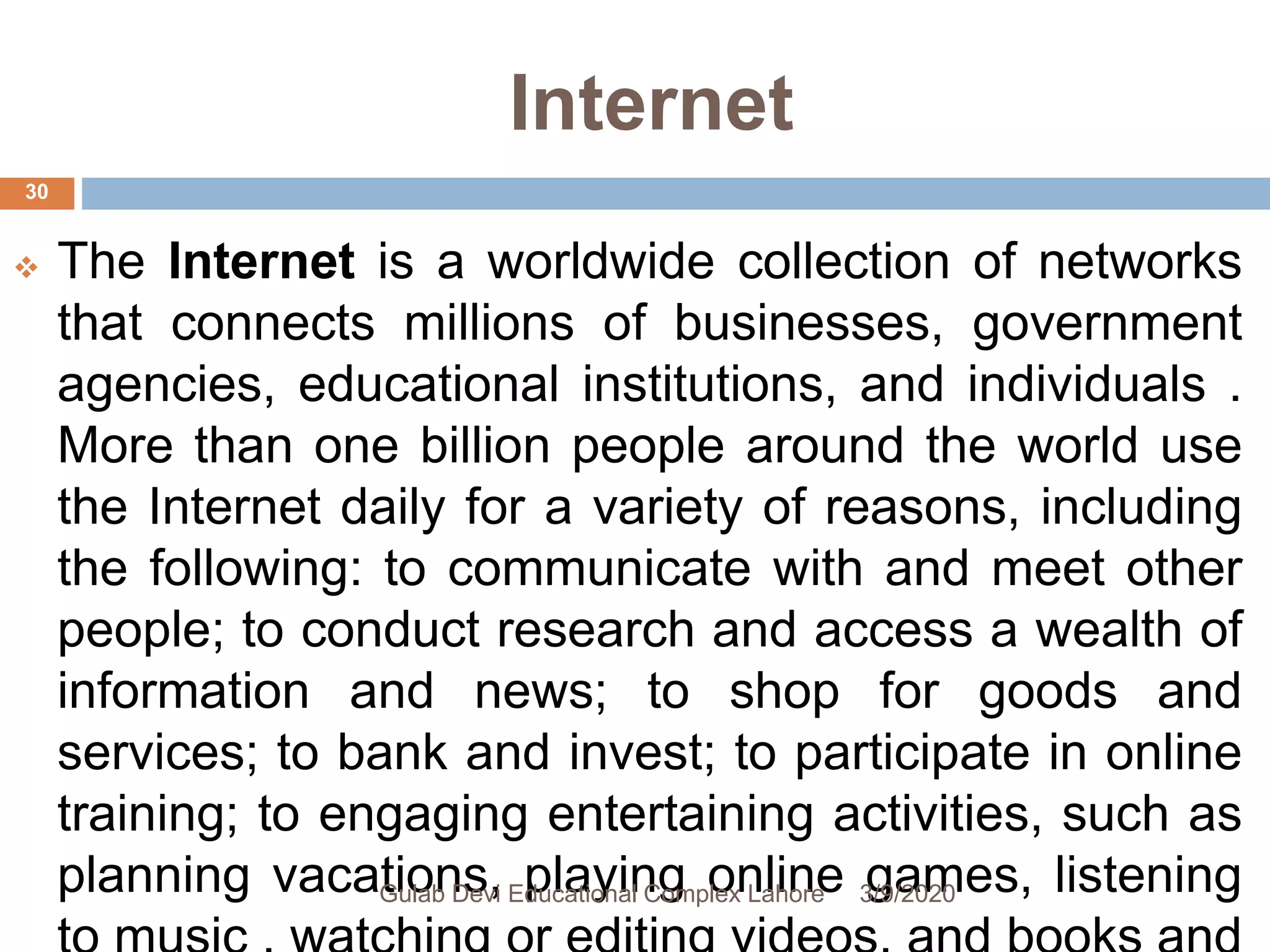Internet
 The Internet is a worldwide collection of networks
that connects millions of businesses, government
agencies, educational institutions, and individuals .
More than one billion people around the world use
the Internet daily for a variety of reasons, including
the following: to communicate with and meet other
people; to conduct research and access a wealth of
information and news; to shop for goods and
services; to bank and invest; to participate in online
training; to engaging entertaining activities, such as
planning vacations, playing online games, listening3/9/2020Gulab Devi Educational Complex Lahore
30
 