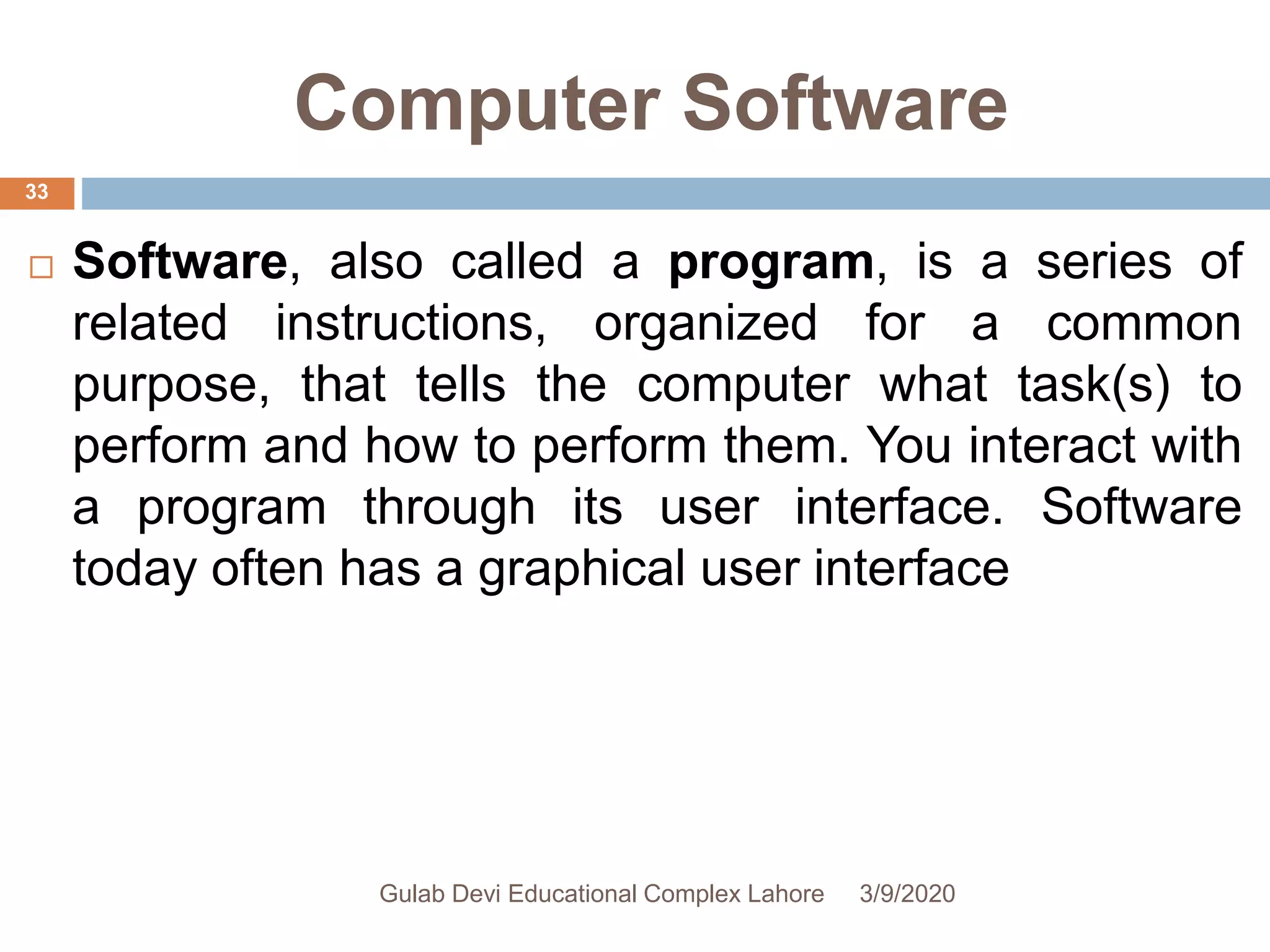 Computer Software
 Software, also called a program, is a series of
related instructions, organized for a common
purpose, that tells the computer what task(s) to
perform and how to perform them. You interact with
a program through its user interface. Software
today often has a graphical user interface
3/9/2020Gulab Devi Educational Complex Lahore
33
 