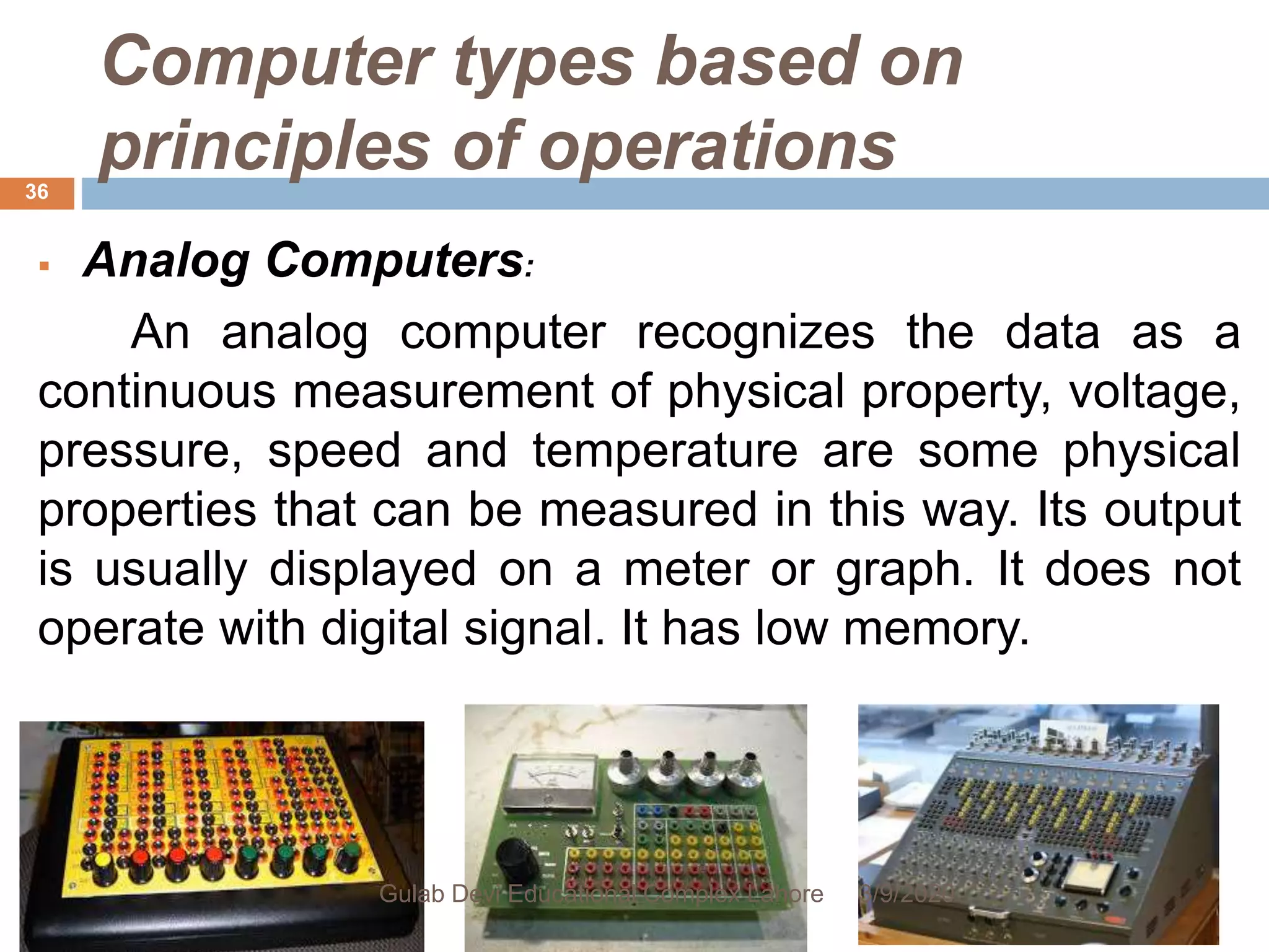 Computer types based on
principles of operations
 Analog Computers:
An analog computer recognizes the data as a
continuous measurement of physical property, voltage,
pressure, speed and temperature are some physical
properties that can be measured in this way. Its output
is usually displayed on a meter or graph. It does not
operate with digital signal. It has low memory.
3/9/2020Gulab Devi Educational Complex Lahore
36
 