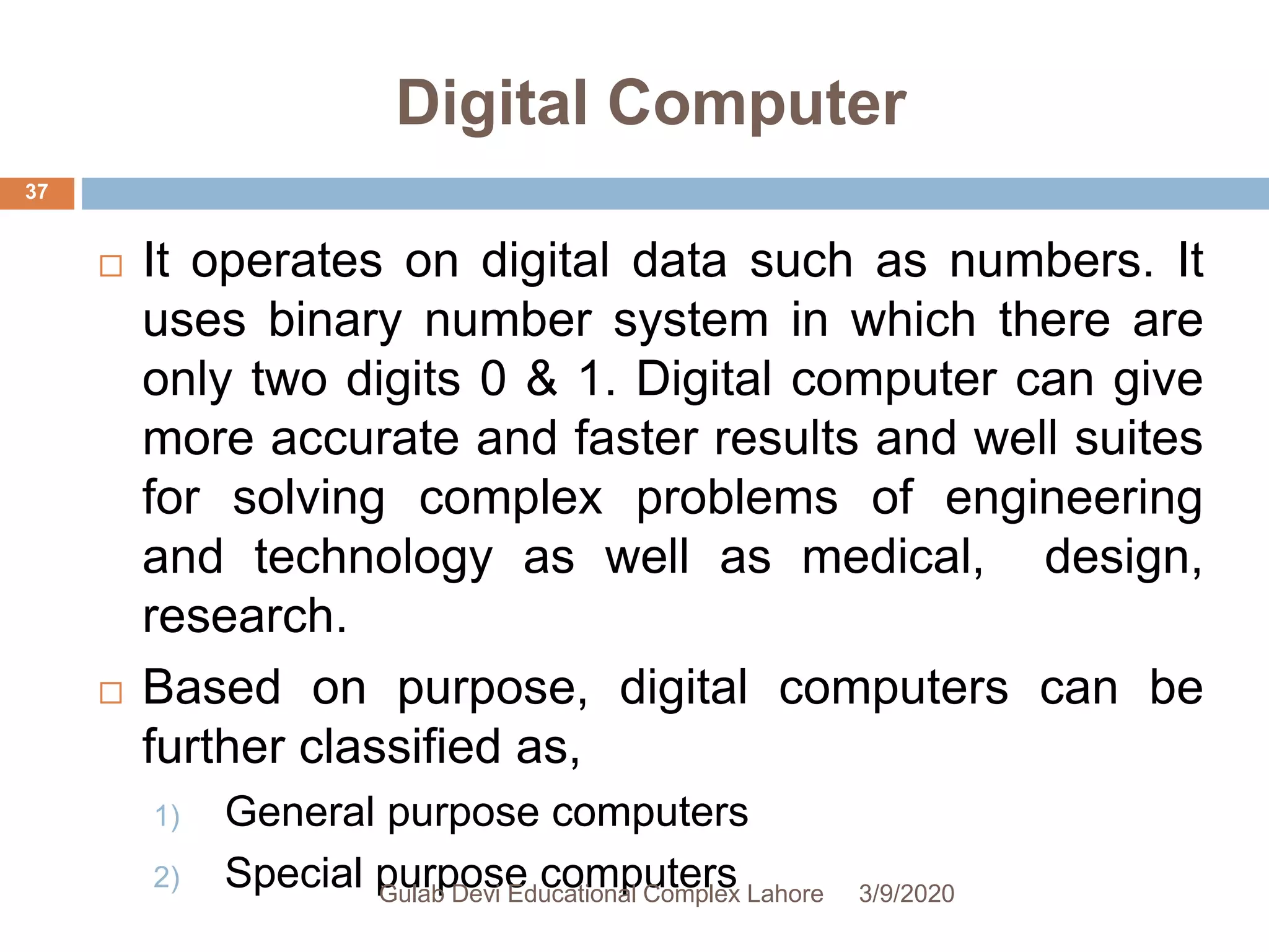 Digital Computer
 It operates on digital data such as numbers. It
uses binary number system in which there are
only two digits 0 & 1. Digital computer can give
more accurate and faster results and well suites
for solving complex problems of engineering
and technology as well as medical, design,
research.
 Based on purpose, digital computers can be
further classified as,
1) General purpose computers
2) Special purpose computers 3/9/2020Gulab Devi Educational Complex Lahore
37
 