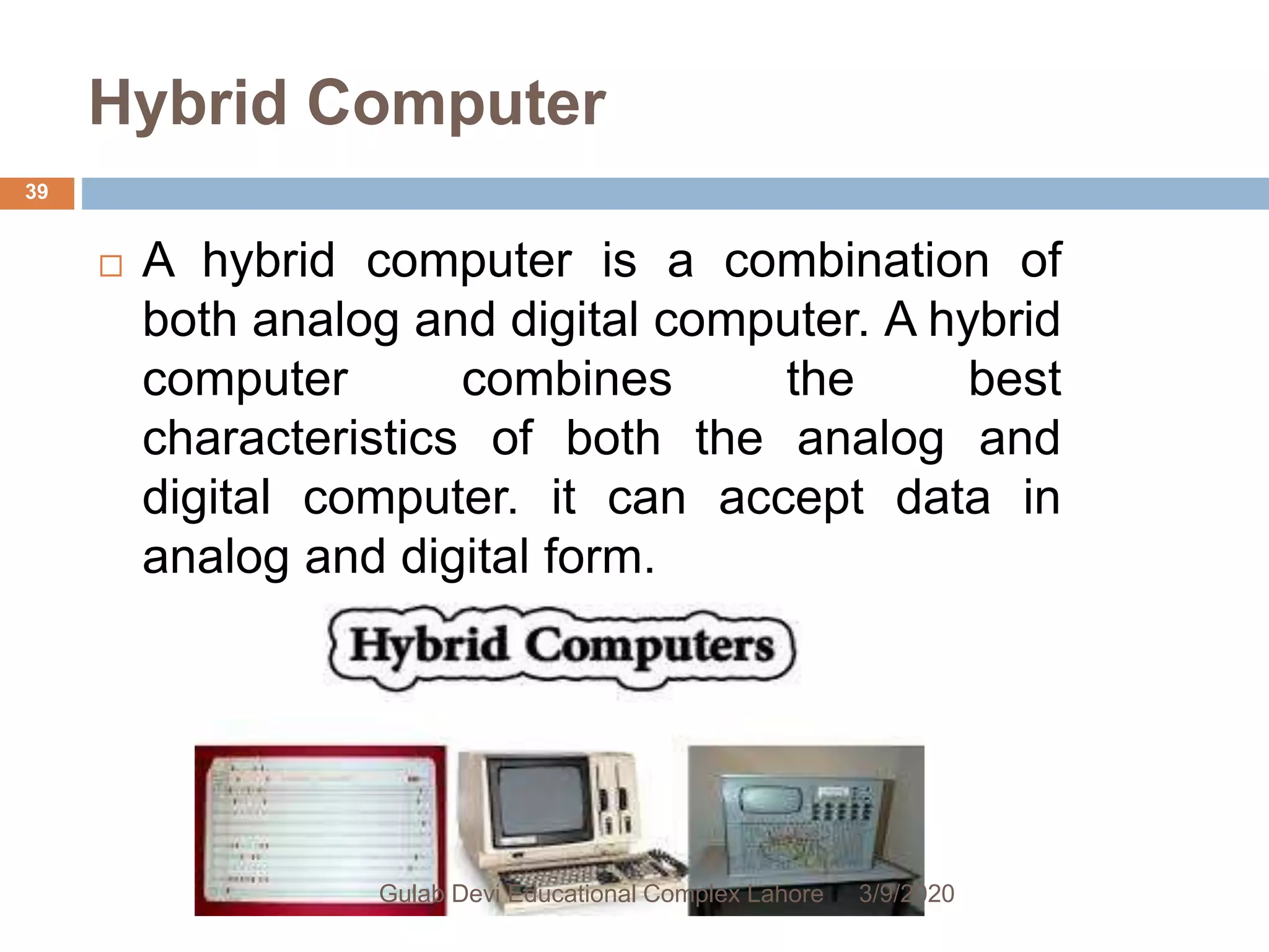 Hybrid Computer
 A hybrid computer is a combination of
both analog and digital computer. A hybrid
computer combines the best
characteristics of both the analog and
digital computer. it can accept data in
analog and digital form.
3/9/2020Gulab Devi Educational Complex Lahore
39
 