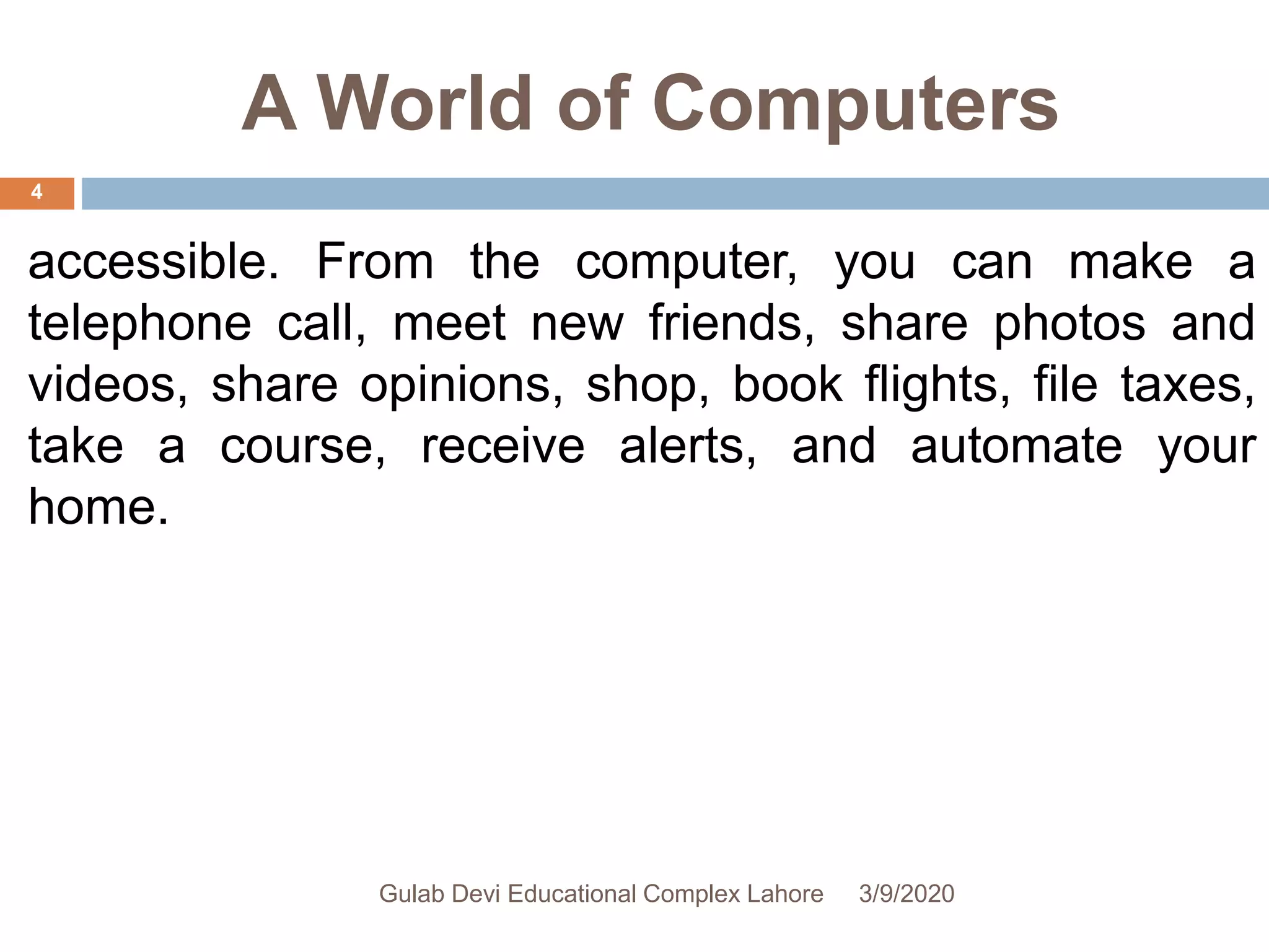 A World of Computers
accessible. From the computer, you can make a
telephone call, meet new friends, share photos and
videos, share opinions, shop, book flights, file taxes,
take a course, receive alerts, and automate your
home.
3/9/2020Gulab Devi Educational Complex Lahore
4
 