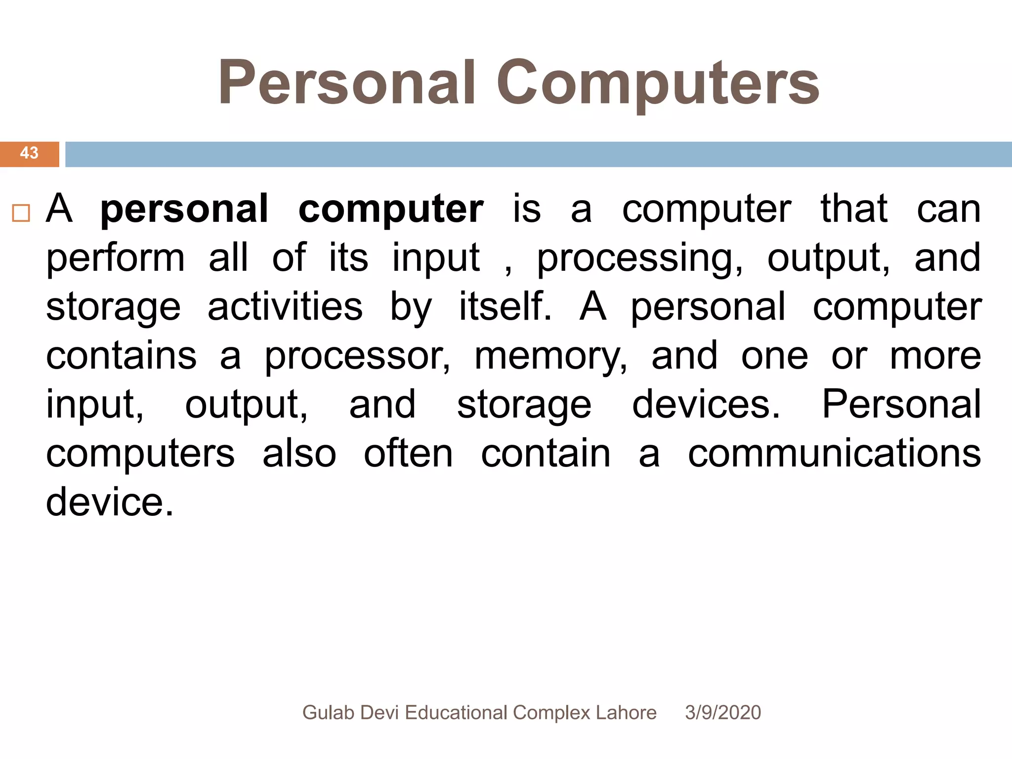 Personal Computers
 A personal computer is a computer that can
perform all of its input , processing, output, and
storage activities by itself. A personal computer
contains a processor, memory, and one or more
input, output, and storage devices. Personal
computers also often contain a communications
device.
3/9/2020Gulab Devi Educational Complex Lahore
43
 