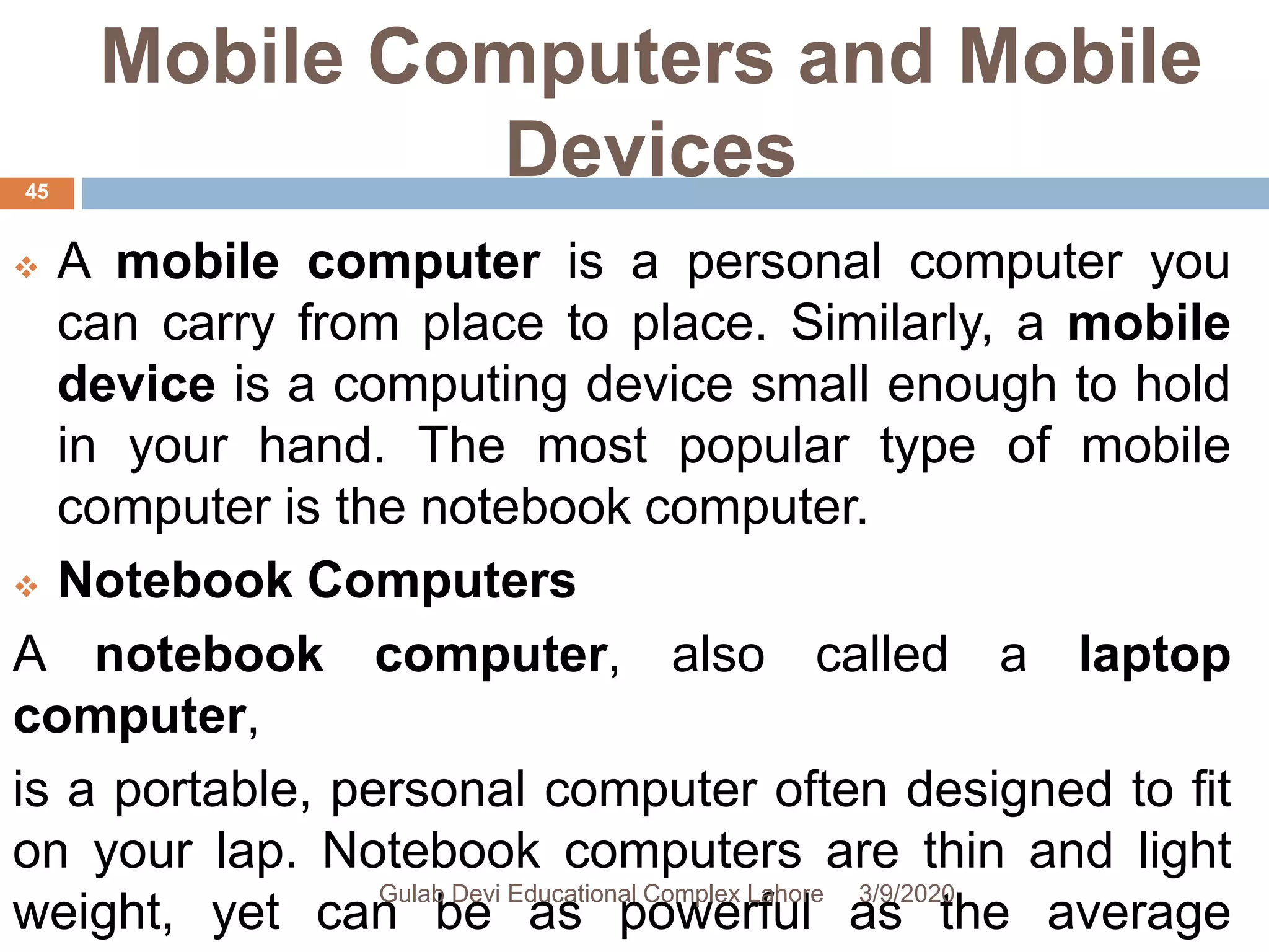 Mobile Computers and Mobile
Devices
 A mobile computer is a personal computer you
can carry from place to place. Similarly, a mobile
device is a computing device small enough to hold
in your hand. The most popular type of mobile
computer is the notebook computer.
 Notebook Computers
A notebook computer, also called a laptop
computer,
is a portable, personal computer often designed to fit
on your lap. Notebook computers are thin and light
weight, yet can be as powerful as the average
3/9/2020Gulab Devi Educational Complex Lahore
45
 