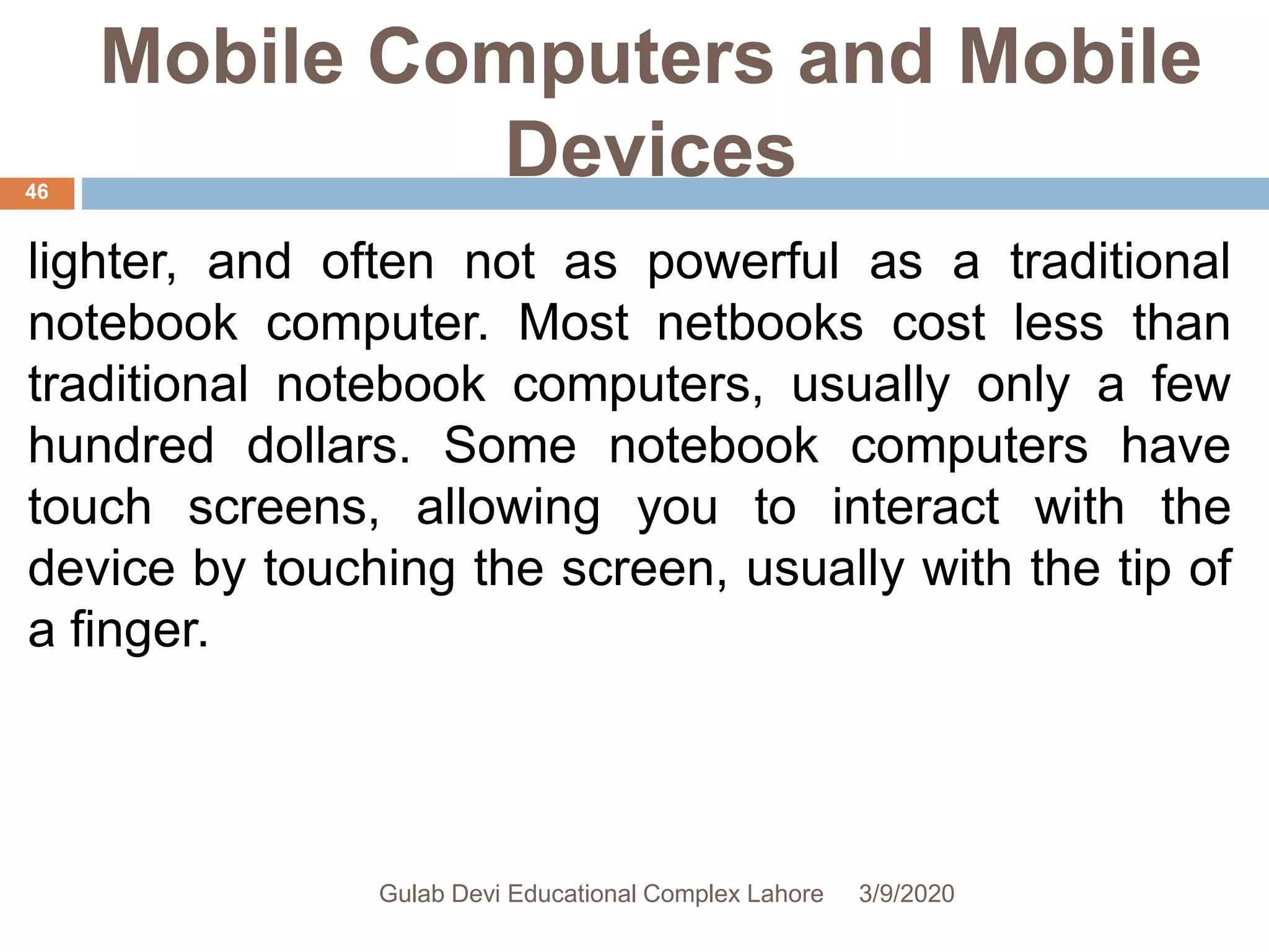 Mobile Computers and Mobile
Devices
lighter, and often not as powerful as a traditional
notebook computer. Most netbooks cost less than
traditional notebook computers, usually only a few
hundred dollars. Some notebook computers have
touch screens, allowing you to interact with the
device by touching the screen, usually with the tip of
a finger.
3/9/2020Gulab Devi Educational Complex Lahore
46
 