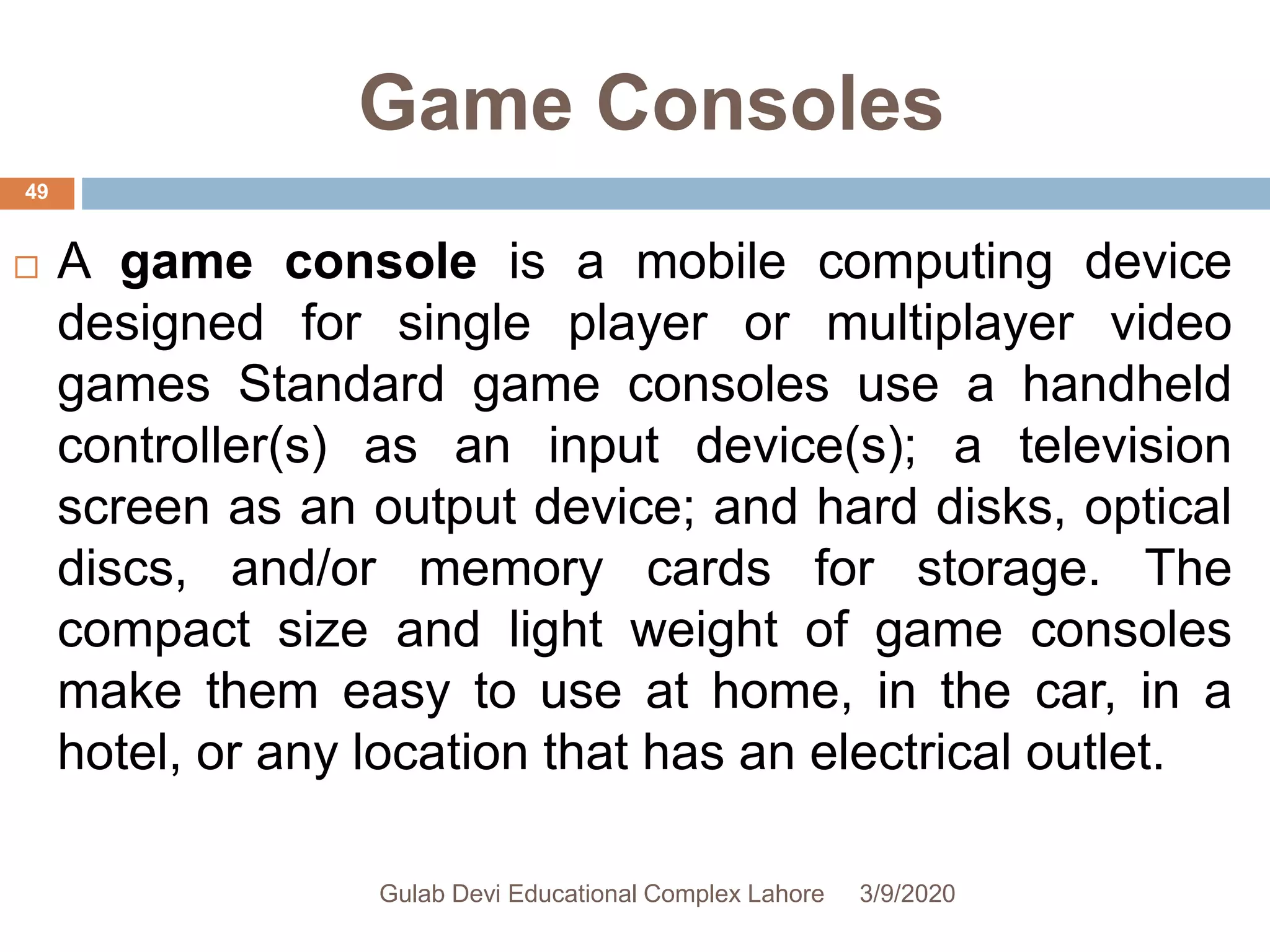 Game Consoles
 A game console is a mobile computing device
designed for single player or multiplayer video
games Standard game consoles use a handheld
controller(s) as an input device(s); a television
screen as an output device; and hard disks, optical
discs, and/or memory cards for storage. The
compact size and light weight of game consoles
make them easy to use at home, in the car, in a
hotel, or any location that has an electrical outlet.
3/9/2020Gulab Devi Educational Complex Lahore
49
 