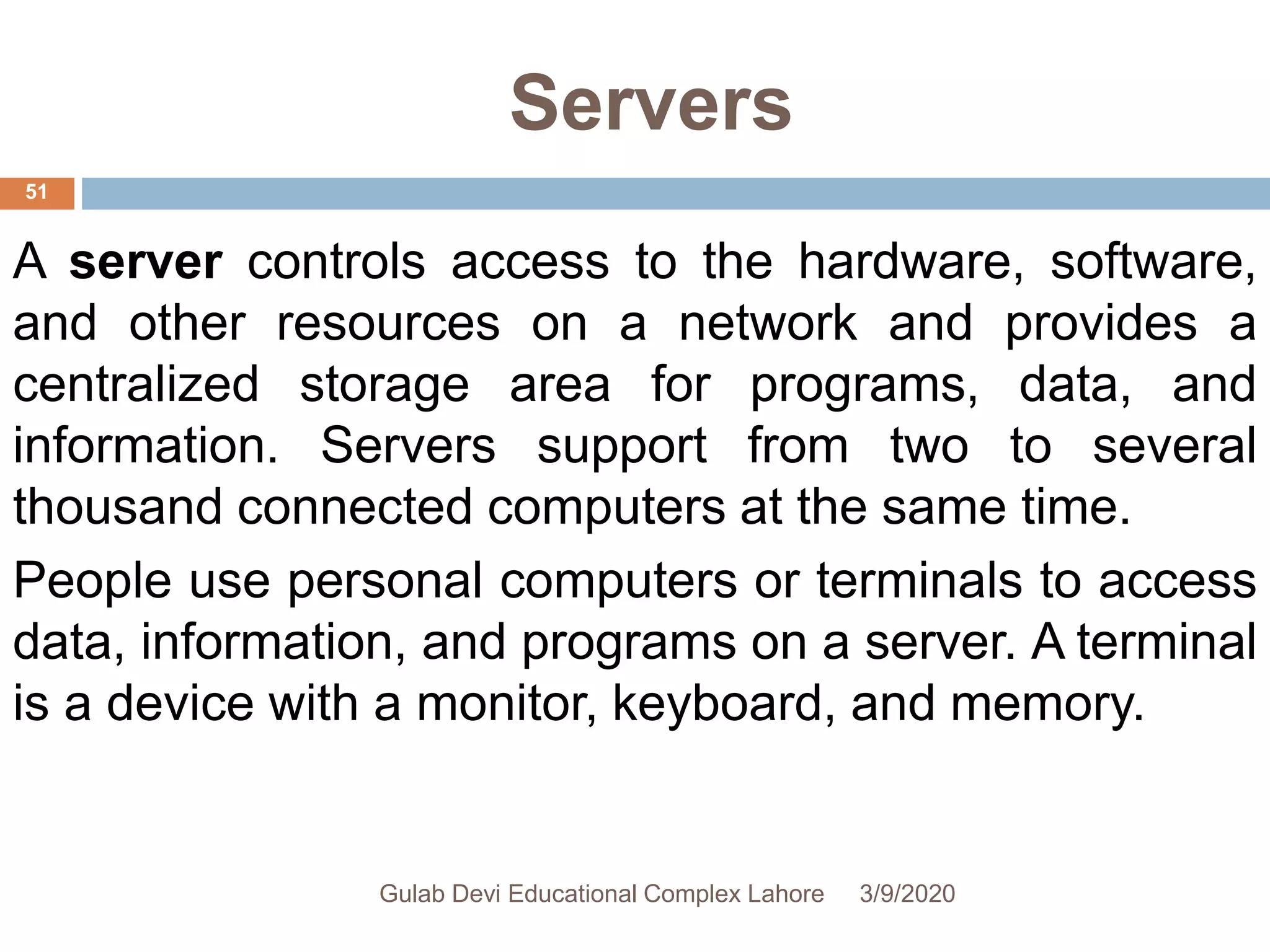 Servers
A server controls access to the hardware, software,
and other resources on a network and provides a
centralized storage area for programs, data, and
information. Servers support from two to several
thousand connected computers at the same time.
People use personal computers or terminals to access
data, information, and programs on a server. A terminal
is a device with a monitor, keyboard, and memory.
3/9/2020Gulab Devi Educational Complex Lahore
51
 