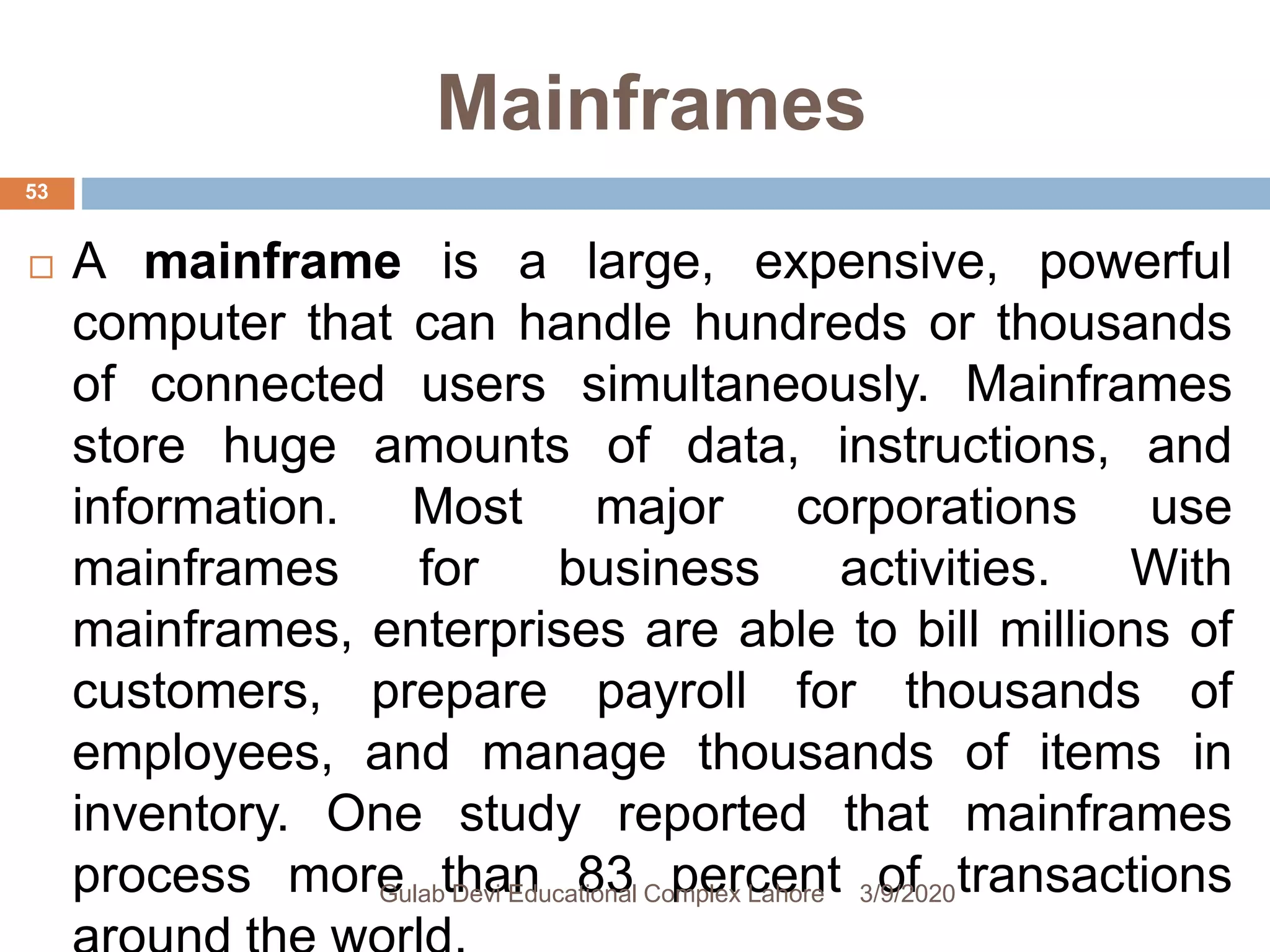 Mainframes
 A mainframe is a large, expensive, powerful
computer that can handle hundreds or thousands
of connected users simultaneously. Mainframes
store huge amounts of data, instructions, and
information. Most major corporations use
mainframes for business activities. With
mainframes, enterprises are able to bill millions of
customers, prepare payroll for thousands of
employees, and manage thousands of items in
inventory. One study reported that mainframes
process more than 83 percent of transactions3/9/2020Gulab Devi Educational Complex Lahore
53
 