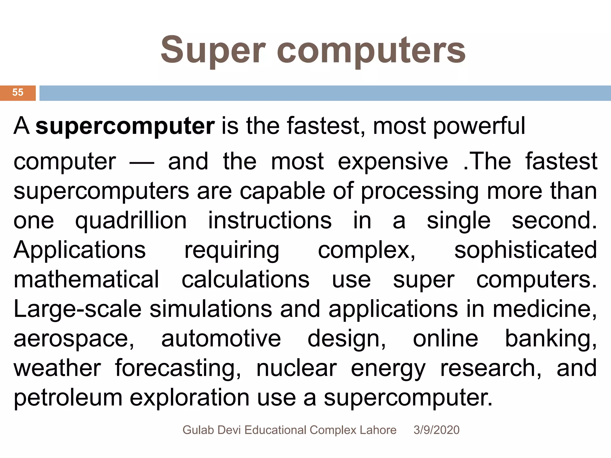 Super computers
A supercomputer is the fastest, most powerful
computer — and the most expensive .The fastest
supercomputers are capable of processing more than
one quadrillion instructions in a single second.
Applications requiring complex, sophisticated
mathematical calculations use super computers.
Large-scale simulations and applications in medicine,
aerospace, automotive design, online banking,
weather forecasting, nuclear energy research, and
petroleum exploration use a supercomputer.
3/9/2020Gulab Devi Educational Complex Lahore
55
 