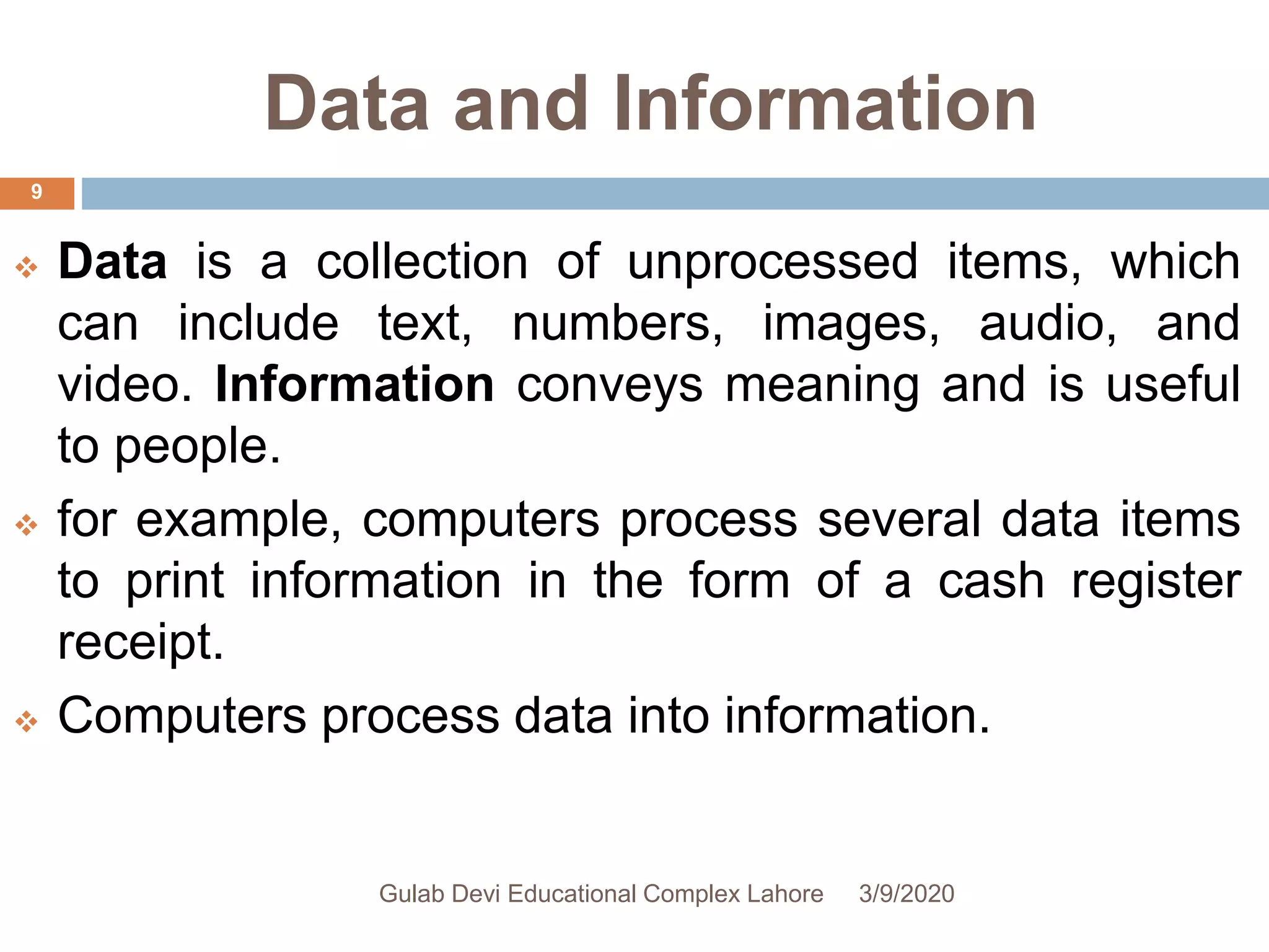 Data and Information
 Data is a collection of unprocessed items, which
can include text, numbers, images, audio, and
video. Information conveys meaning and is useful
to people.
 for example, computers process several data items
to print information in the form of a cash register
receipt.
 Computers process data into information.
3/9/2020Gulab Devi Educational Complex Lahore
9
 