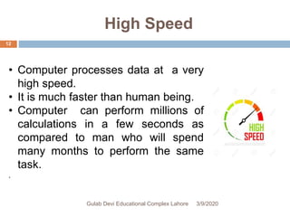 High Speed
• Computer processes data at a very
high speed.
• It is much faster than human being.
• Computer can perform millions of
calculations in a few seconds as
compared to man who will spend
many months to perform the same
task.
.
3/9/2020Gulab Devi Educational Complex Lahore
12
 