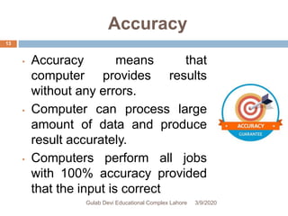 Accuracy
• Accuracy means that
computer provides results
without any errors.
• Computer can process large
amount of data and produce
result accurately.
• Computers perform all jobs
with 100% accuracy provided
that the input is correct
3/9/2020Gulab Devi Educational Complex Lahore
13
 