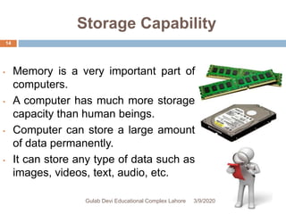 Storage Capability
• Memory is a very important part of
computers.
• A computer has much more storage
capacity than human beings.
• Computer can store a large amount
of data permanently.
• It can store any type of data such as
images, videos, text, audio, etc.
3/9/2020Gulab Devi Educational Complex Lahore
14
 