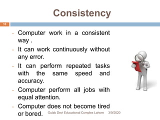 Consistency
• Computer work in a consistent
way .
• It can work continuously without
any error.
• It can perform repeated tasks
with the same speed and
accuracy.
• Computer perform all jobs with
equal attention.
• Computer does not become tired
or bored. 3/9/2020Gulab Devi Educational Complex Lahore
15
 