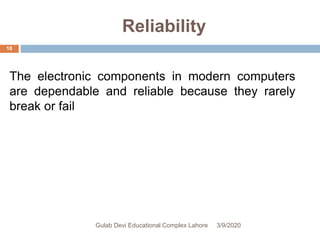 Reliability
The electronic components in modern computers
are dependable and reliable because they rarely
break or fail
3/9/2020Gulab Devi Educational Complex Lahore
16
 