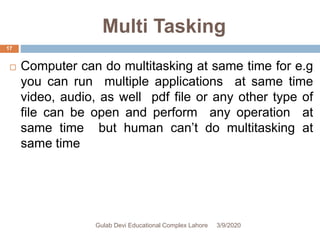 Multi Tasking
 Computer can do multitasking at same time for e.g
you can run multiple applications at same time
video, audio, as well pdf file or any other type of
file can be open and perform any operation at
same time but human can’t do multitasking at
same time
3/9/2020Gulab Devi Educational Complex Lahore
17
 