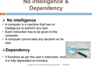 No intelligence &
Dependency
 No intelligence
• A computer is a machine that has no
intelligence to perform any task.
• Each instruction has to be given to the
computer.
• A computer cannot take any decision on its
own.
Dependency
• It functions as per the user’s instruction, thus
it is fully dependent on humans.
3/9/2020Gulab Devi Educational Complex Lahore
19
 