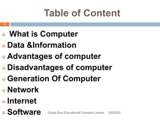 Table of Content
 What is Computer
 Data &Information
 Advantages of computer
 Disadvantages of computer
 Generation Of Computer
 Network
 Internet
 Software 3/9/2020Gulab Devi Educational Complex Lahore
2
 