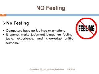 NO Feeling
No Feeling
• Computers have no feelings or emotions.
• It cannot make judgment based on feeling,
taste, experience, and knowledge unlike
humans.
3/9/2020Gulab Devi Educational Complex Lahore
20
 