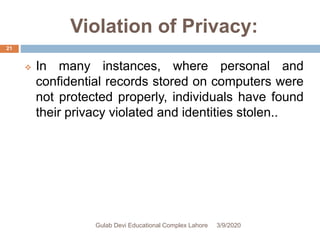 Violation of Privacy:
 In many instances, where personal and
confidential records stored on computers were
not protected properly, individuals have found
their privacy violated and identities stolen..
3/9/2020Gulab Devi Educational Complex Lahore
21
 