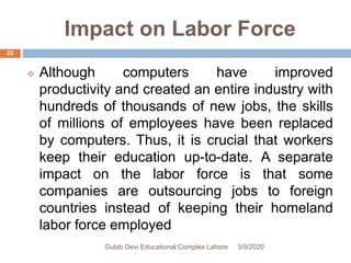 Impact on Labor Force
 Although computers have improved
productivity and created an entire industry with
hundreds of thousands of new jobs, the skills
of millions of employees have been replaced
by computers. Thus, it is crucial that workers
keep their education up-to-date. A separate
impact on the labor force is that some
companies are outsourcing jobs to foreign
countries instead of keeping their homeland
labor force employed
3/9/2020Gulab Devi Educational Complex Lahore
22
 