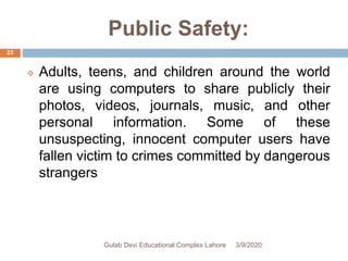 Public Safety:
 Adults, teens, and children around the world
are using computers to share publicly their
photos, videos, journals, music, and other
personal information. Some of these
unsuspecting, innocent computer users have
fallen victim to crimes committed by dangerous
strangers
3/9/2020Gulab Devi Educational Complex Lahore
23
 