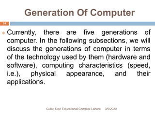 Generation Of Computer
 Currently, there are five generations of
computer. In the following subsections, we will
discuss the generations of computer in terms
of the technology used by them (hardware and
software), computing characteristics (speed,
i.e.), physical appearance, and their
applications.
3/9/2020Gulab Devi Educational Complex Lahore
24
 