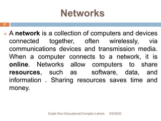 Networks
 A network is a collection of computers and devices
connected together, often wirelessly, via
communications devices and transmission media.
When a computer connects to a network, it is
online. Networks allow computers to share
resources, such as software, data, and
information . Sharing resources saves time and
money.
3/9/2020Gulab Devi Educational Complex Lahore
27
 