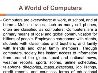 A World of Computers
 Computers are everywhere: at work, at school, and at
home . Mobile devices, such as many cell phones,
often are classified as computers. Computers are a
primary means of local and global communication for
billions of people. Employees correspond with clients,
students with classmates and teachers, and family
with friends and other family members. Through
computers, society has instant access to information
from around the globe. Local and national news,
weather reports, sports scores, airline schedules,
telephone directories, maps directions, job listings,3/9/2020Gulab Devi Educational Complex Lahore
3
 
