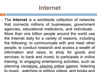 Internet
 The Internet is a worldwide collection of networks
that connects millions of businesses, government
agencies, educational institutions, and individuals .
More than one billion people around the world use
the Internet daily for a variety of reasons, including
the following: to communicate with and meet other
people; to conduct research and access a wealth of
information and news; to shop for goods and
services; to bank and invest; to participate in online
training; to engaging entertaining activities, such as
planning vacations, playing online games, listening3/9/2020Gulab Devi Educational Complex Lahore
30
 