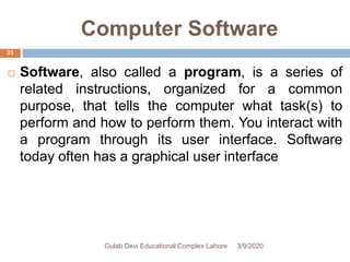 Computer Software
 Software, also called a program, is a series of
related instructions, organized for a common
purpose, that tells the computer what task(s) to
perform and how to perform them. You interact with
a program through its user interface. Software
today often has a graphical user interface
3/9/2020Gulab Devi Educational Complex Lahore
33
 