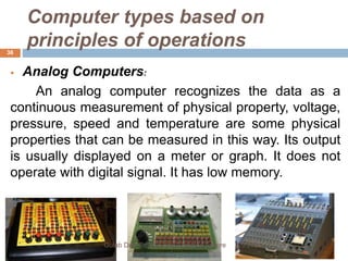 Computer types based on
principles of operations
 Analog Computers:
An analog computer recognizes the data as a
continuous measurement of physical property, voltage,
pressure, speed and temperature are some physical
properties that can be measured in this way. Its output
is usually displayed on a meter or graph. It does not
operate with digital signal. It has low memory.
3/9/2020Gulab Devi Educational Complex Lahore
36
 