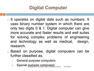 Digital Computer
 It operates on digital data such as numbers. It
uses binary number system in which there are
only two digits 0 & 1. Digital computer can give
more accurate and faster results and well suites
for solving complex problems of engineering
and technology as well as medical, design,
research.
 Based on purpose, digital computers can be
further classified as,
1) General purpose computers
2) Special purpose computers 3/9/2020Gulab Devi Educational Complex Lahore
37
 