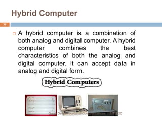 Hybrid Computer
 A hybrid computer is a combination of
both analog and digital computer. A hybrid
computer combines the best
characteristics of both the analog and
digital computer. it can accept data in
analog and digital form.
3/9/2020Gulab Devi Educational Complex Lahore
39
 