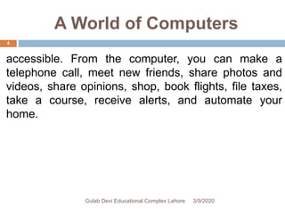 A World of Computers
accessible. From the computer, you can make a
telephone call, meet new friends, share photos and
videos, share opinions, shop, book flights, file taxes,
take a course, receive alerts, and automate your
home.
3/9/2020Gulab Devi Educational Complex Lahore
4
 