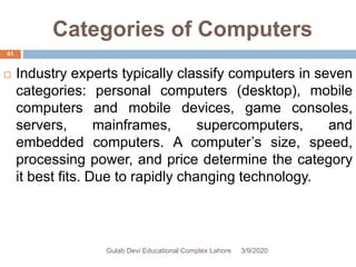Categories of Computers
 Industry experts typically classify computers in seven
categories: personal computers (desktop), mobile
computers and mobile devices, game consoles,
servers, mainframes, supercomputers, and
embedded computers. A computer’s size, speed,
processing power, and price determine the category
it best fits. Due to rapidly changing technology.
3/9/2020Gulab Devi Educational Complex Lahore
41
 