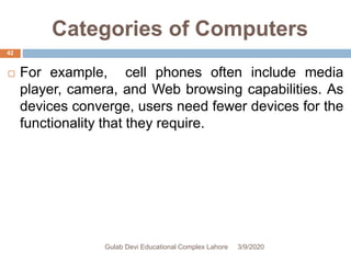 Categories of Computers
 For example, cell phones often include media
player, camera, and Web browsing capabilities. As
devices converge, users need fewer devices for the
functionality that they require.
3/9/2020Gulab Devi Educational Complex Lahore
42
 