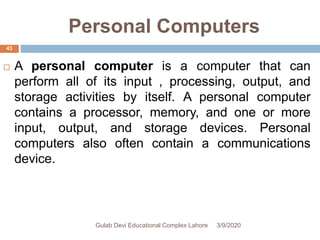 Personal Computers
 A personal computer is a computer that can
perform all of its input , processing, output, and
storage activities by itself. A personal computer
contains a processor, memory, and one or more
input, output, and storage devices. Personal
computers also often contain a communications
device.
3/9/2020Gulab Devi Educational Complex Lahore
43
 