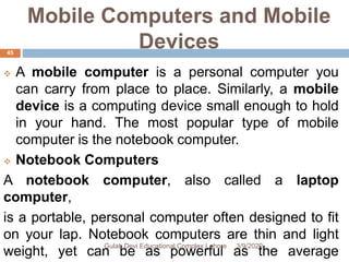 Mobile Computers and Mobile
Devices
 A mobile computer is a personal computer you
can carry from place to place. Similarly, a mobile
device is a computing device small enough to hold
in your hand. The most popular type of mobile
computer is the notebook computer.
 Notebook Computers
A notebook computer, also called a laptop
computer,
is a portable, personal computer often designed to fit
on your lap. Notebook computers are thin and light
weight, yet can be as powerful as the average
3/9/2020Gulab Devi Educational Complex Lahore
45
 