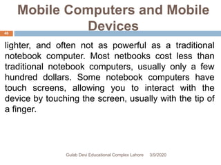 Mobile Computers and Mobile
Devices
lighter, and often not as powerful as a traditional
notebook computer. Most netbooks cost less than
traditional notebook computers, usually only a few
hundred dollars. Some notebook computers have
touch screens, allowing you to interact with the
device by touching the screen, usually with the tip of
a finger.
3/9/2020Gulab Devi Educational Complex Lahore
46
 