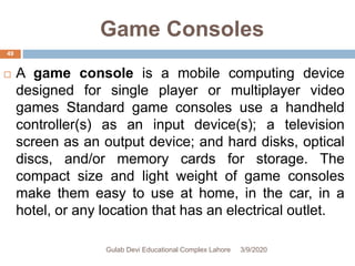 Game Consoles
 A game console is a mobile computing device
designed for single player or multiplayer video
games Standard game consoles use a handheld
controller(s) as an input device(s); a television
screen as an output device; and hard disks, optical
discs, and/or memory cards for storage. The
compact size and light weight of game consoles
make them easy to use at home, in the car, in a
hotel, or any location that has an electrical outlet.
3/9/2020Gulab Devi Educational Complex Lahore
49
 