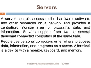 Servers
A server controls access to the hardware, software,
and other resources on a network and provides a
centralized storage area for programs, data, and
information. Servers support from two to several
thousand connected computers at the same time.
People use personal computers or terminals to access
data, information, and programs on a server. A terminal
is a device with a monitor, keyboard, and memory.
3/9/2020Gulab Devi Educational Complex Lahore
51
 