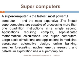 Super computers
A supercomputer is the fastest, most powerful
computer — and the most expensive .The fastest
supercomputers are capable of processing more than
one quadrillion instructions in a single second.
Applications requiring complex, sophisticated
mathematical calculations use super computers.
Large-scale simulations and applications in medicine,
aerospace, automotive design, online banking,
weather forecasting, nuclear energy research, and
petroleum exploration use a supercomputer.
3/9/2020Gulab Devi Educational Complex Lahore
55
 
