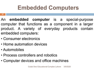 Embedded Computers
An embedded computer is a special-purpose
computer that functions as a component in a larger
product. A variety of everyday products contain
embedded computers:
• Consumer electronics
• Home automation devices
• Automobiles
• Process controllers and robotics
• Computer devices and office machines
3/9/2020Gulab Devi Educational Complex Lahore
57
 
