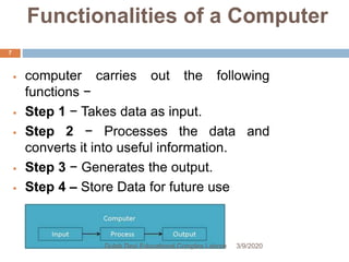 Functionalities of a Computer
 computer carries out the following
functions −
 Step 1 − Takes data as input.
 Step 2 − Processes the data and
converts it into useful information.
 Step 3 − Generates the output.
 Step 4 – Store Data for future use
3/9/2020Gulab Devi Educational Complex Lahore
7
 