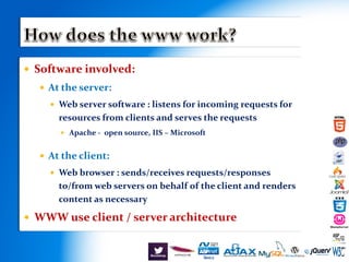  Software involved:
 At the server:
 Web server software : listens for incoming requests for
resources from clients and serves the requests
 Apache - open source, IIS – Microsoft
 At the client:
 Web browser : sends/receives requests/responses
to/from web servers on behalf of the client and renders
content as necessary
 WWW use client / server architecture
 