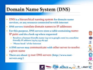 DNS is a hierarchical naming system for domain name
services, or any resource connected to with internet
 DNS servers translate domain names to IP addresses
 For this purpose, DNS servers store a table containing name-
IP pairs and do a look-up when requested
 Resolves a human friendly name (eg www.google.com) to a machine
friendly IP address (eg 64.233.187.99)
 “Phone book” of the Internet
 A DNS server may communicate with other server to resolve
a given name
 There are about 13 root DNS servers (http://www.root-
servers.org/)
 