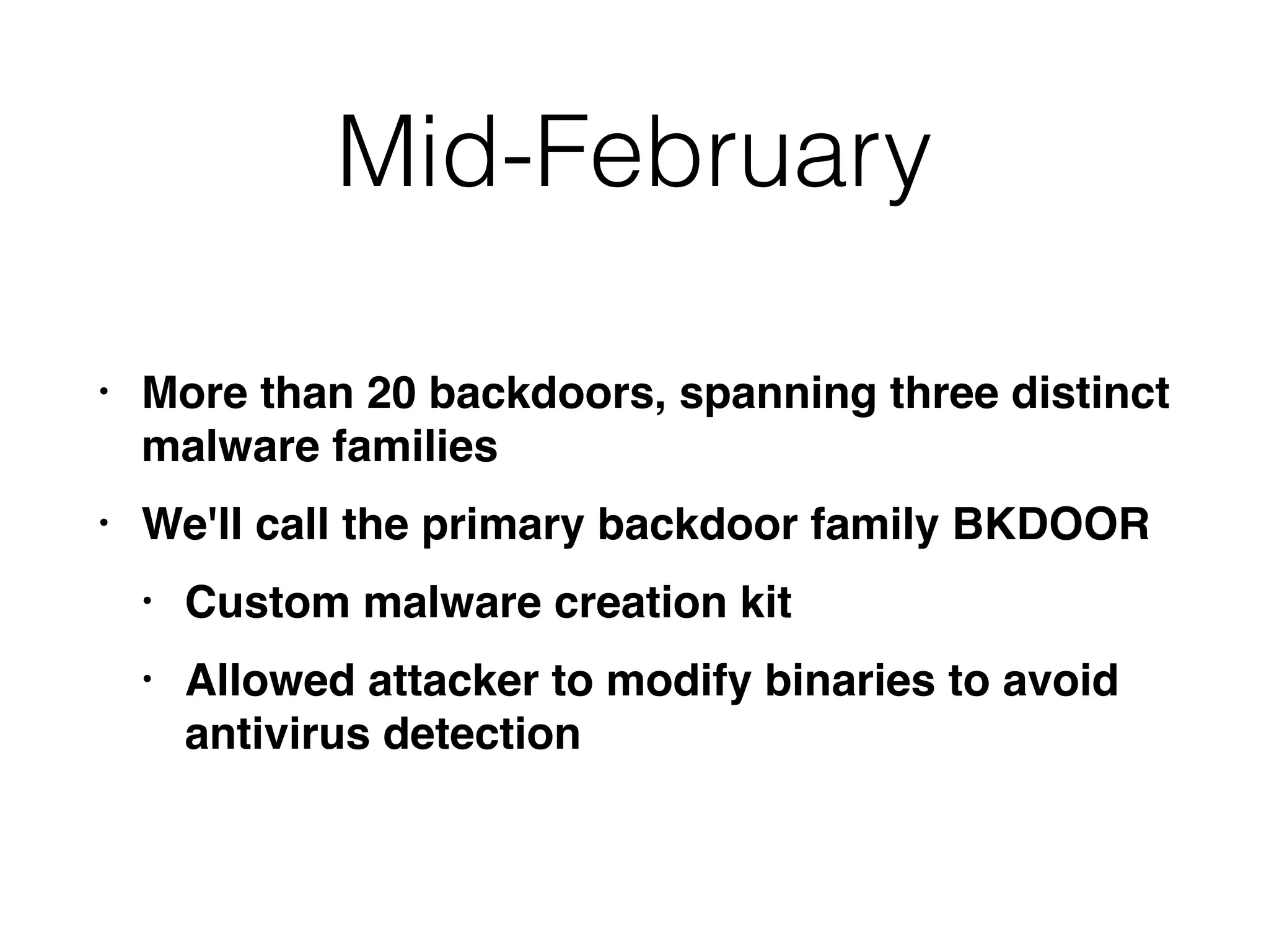 Mid-February
• More than 20 backdoors, spanning three distinct
malware families
• We'll call the primary backdoor family BKDOOR
• Custom malware creation kit
• Allowed attacker to modify binaries to avoid
antivirus detection
 