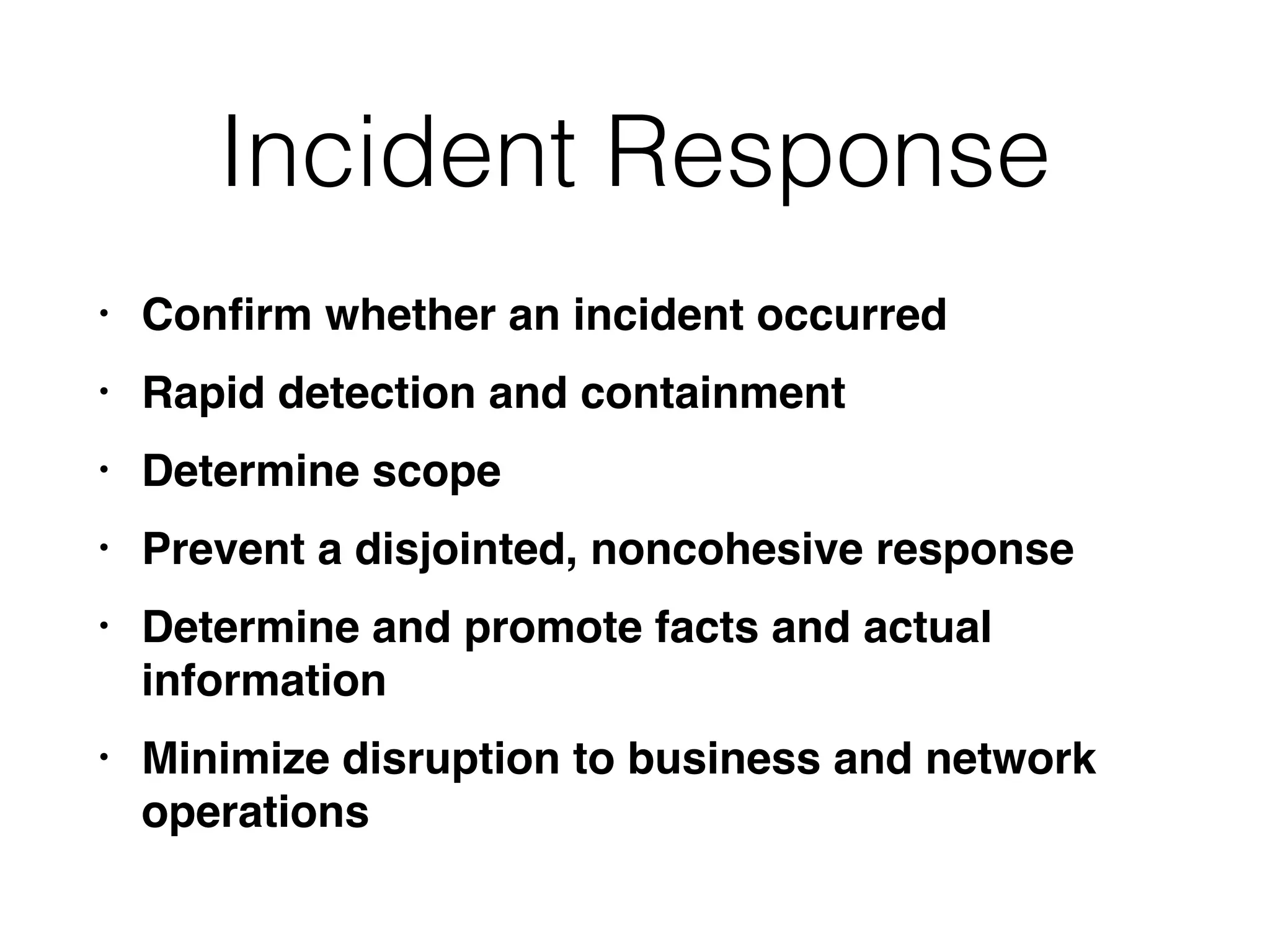 Incident Response
• Conﬁrm whether an incident occurred
• Rapid detection and containment
• Determine scope
• Prevent a disjointed, noncohesive response
• Determine and promote facts and actual
information
• Minimize disruption to business and network
operations
 